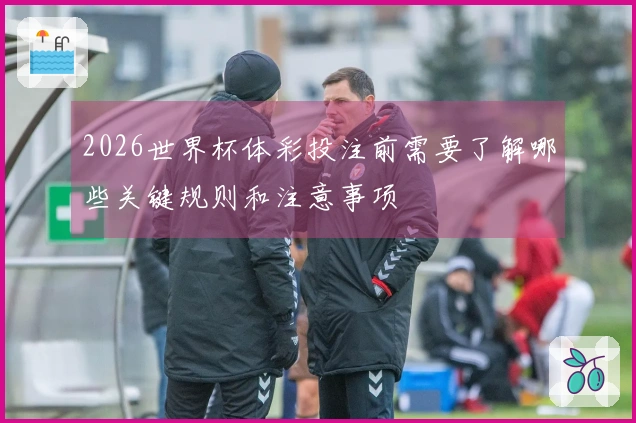 2026世界杯体彩投注前需要了解哪些关键规则和注意事项